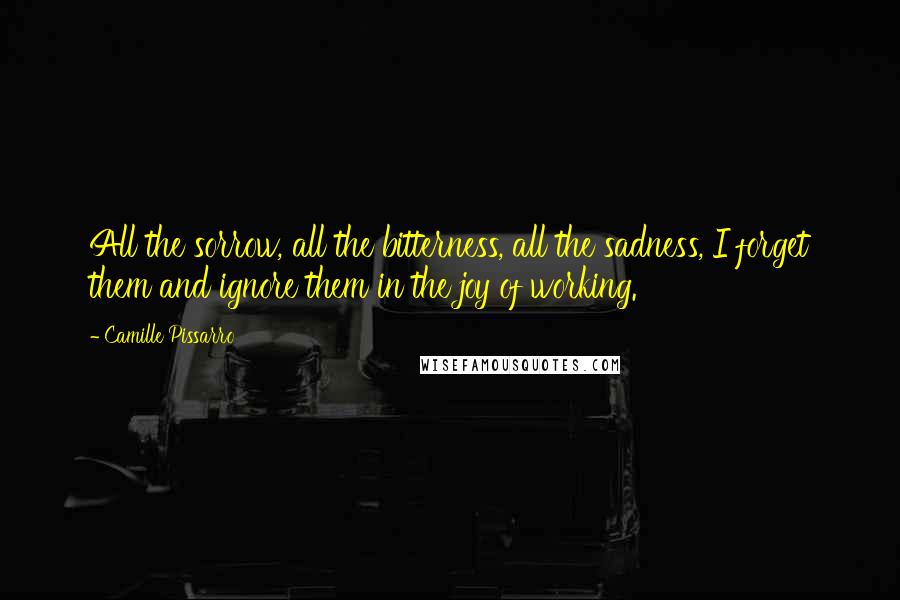 Camille Pissarro Quotes: All the sorrow, all the bitterness, all the sadness, I forget them and ignore them in the joy of working.