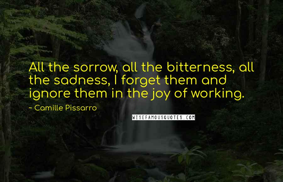 Camille Pissarro Quotes: All the sorrow, all the bitterness, all the sadness, I forget them and ignore them in the joy of working.