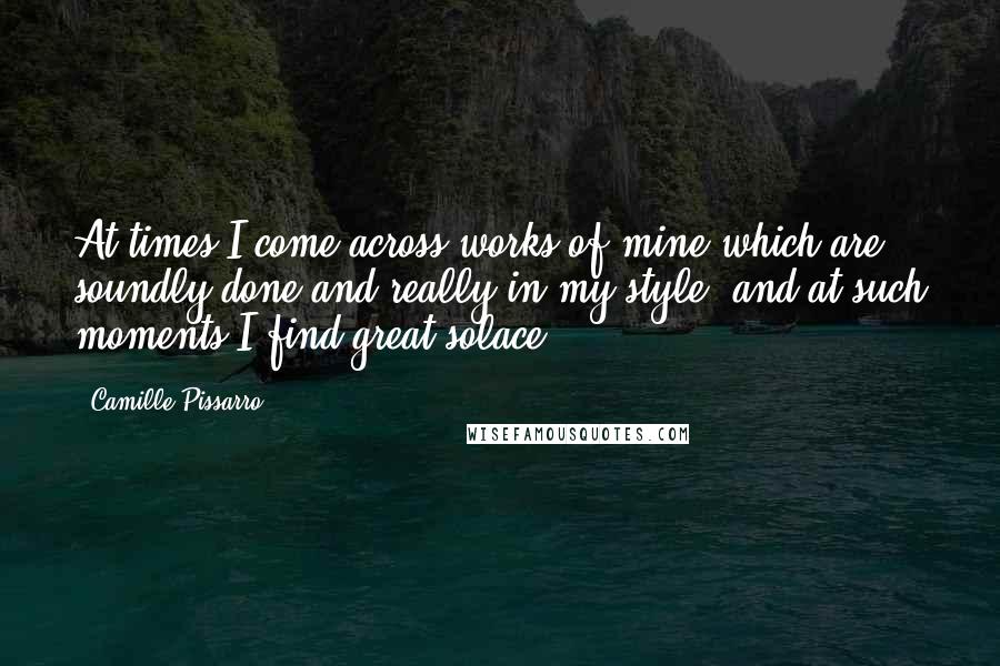 Camille Pissarro Quotes: At times I come across works of mine which are soundly done and really in my style, and at such moments I find great solace.