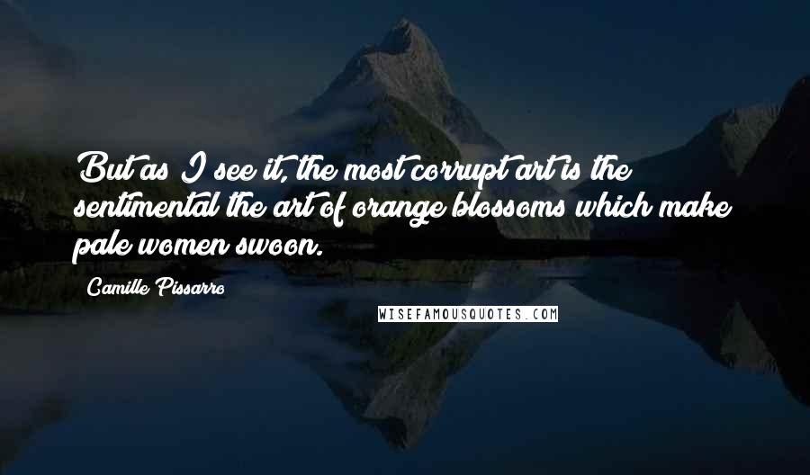 Camille Pissarro Quotes: But as I see it, the most corrupt art is the sentimental the art of orange blossoms which make pale women swoon.