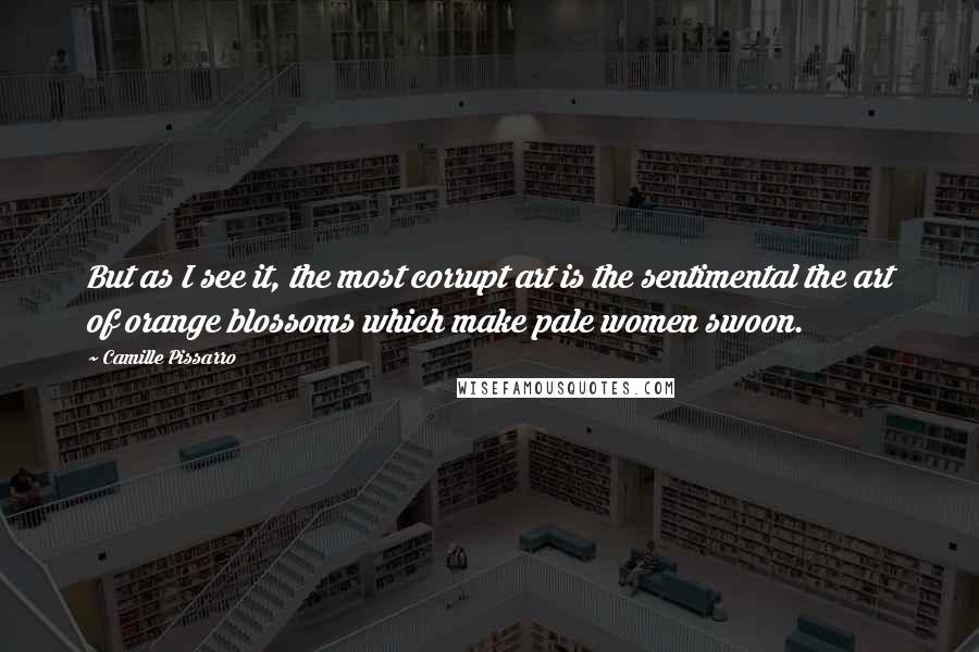 Camille Pissarro Quotes: But as I see it, the most corrupt art is the sentimental the art of orange blossoms which make pale women swoon.