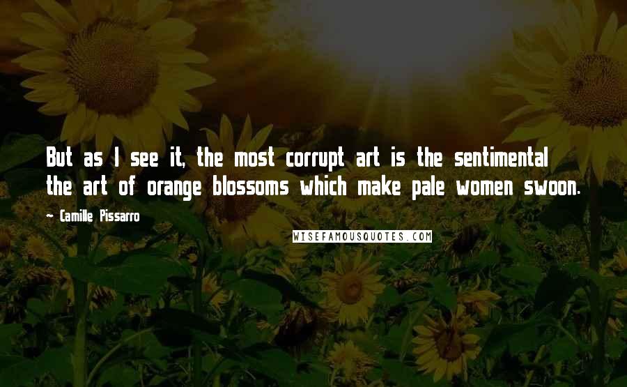 Camille Pissarro Quotes: But as I see it, the most corrupt art is the sentimental the art of orange blossoms which make pale women swoon.