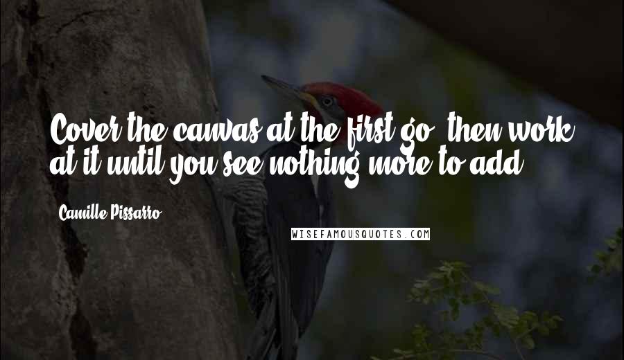 Camille Pissarro Quotes: Cover the canvas at the first go, then work at it until you see nothing more to add.