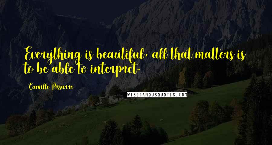 Camille Pissarro Quotes: Everything is beautiful, all that matters is to be able to interpret.