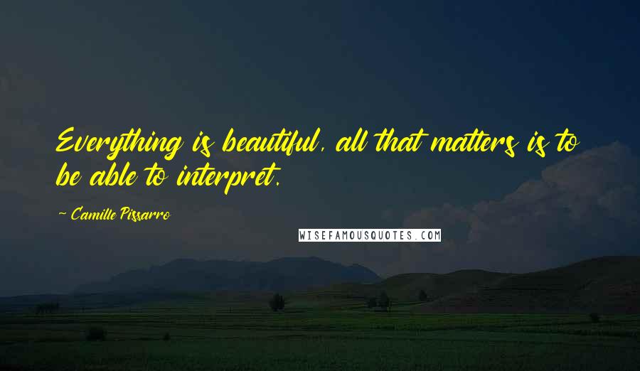 Camille Pissarro Quotes: Everything is beautiful, all that matters is to be able to interpret.