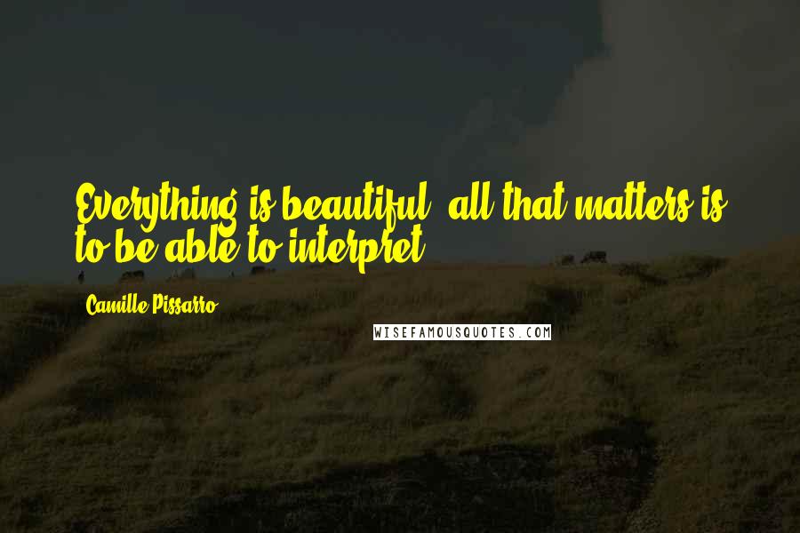 Camille Pissarro Quotes: Everything is beautiful, all that matters is to be able to interpret.