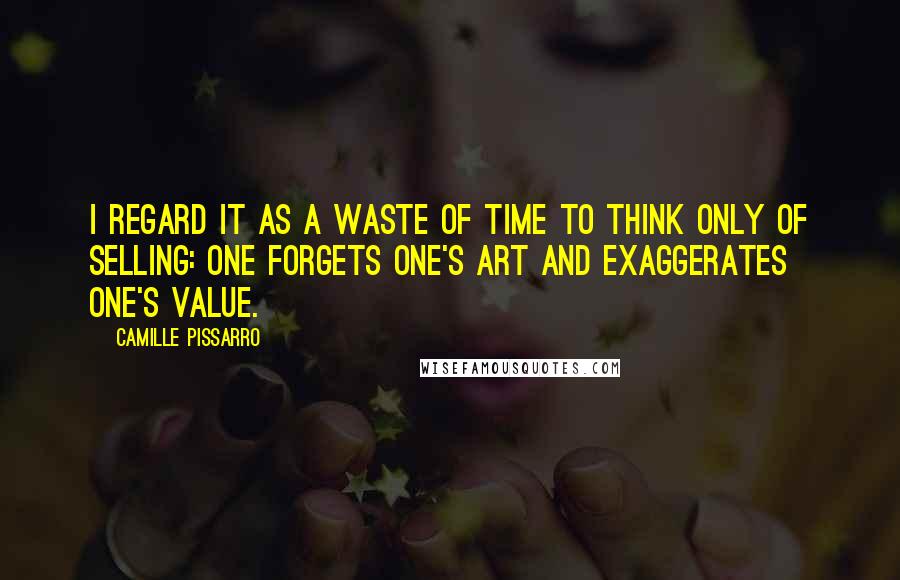Camille Pissarro Quotes: I regard it as a waste of time to think only of selling: one forgets one's art and exaggerates one's value.