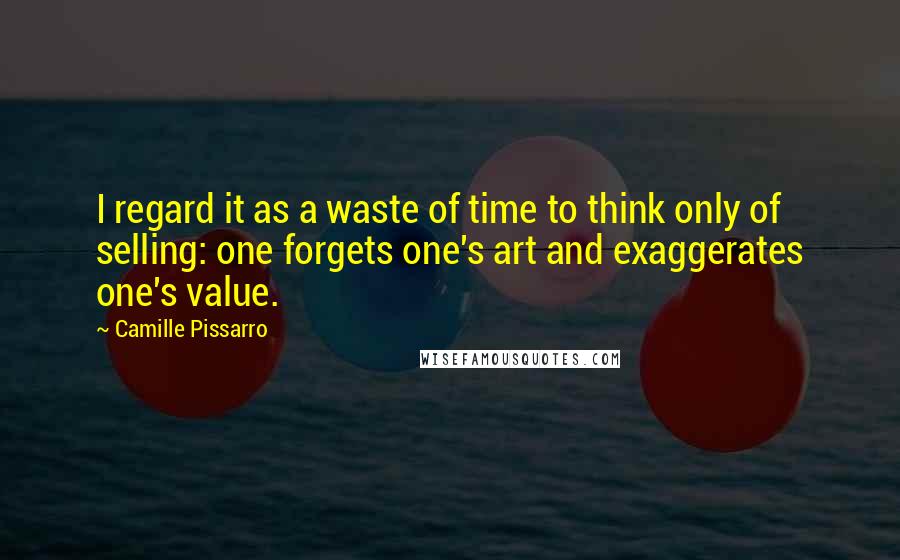 Camille Pissarro Quotes: I regard it as a waste of time to think only of selling: one forgets one's art and exaggerates one's value.