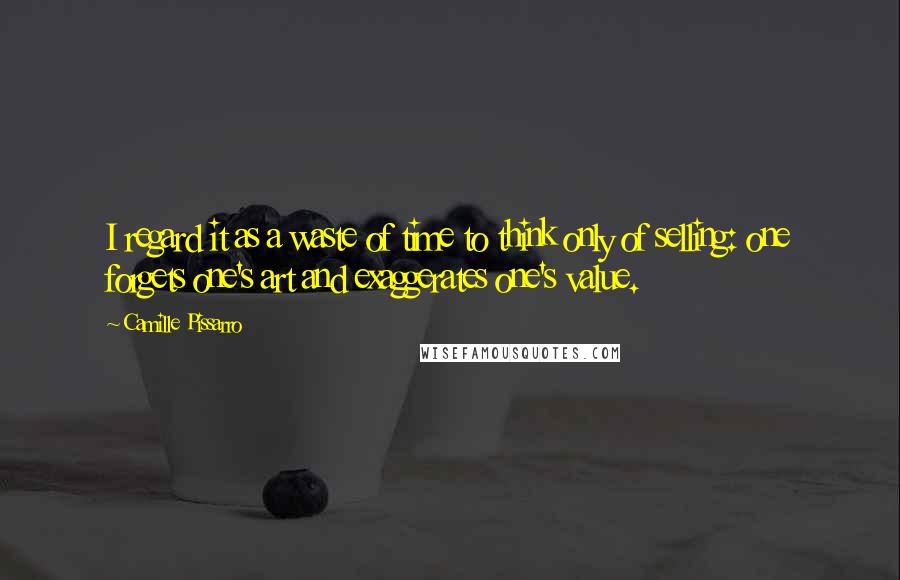 Camille Pissarro Quotes: I regard it as a waste of time to think only of selling: one forgets one's art and exaggerates one's value.