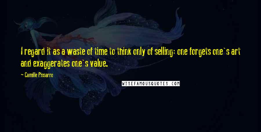 Camille Pissarro Quotes: I regard it as a waste of time to think only of selling: one forgets one's art and exaggerates one's value.
