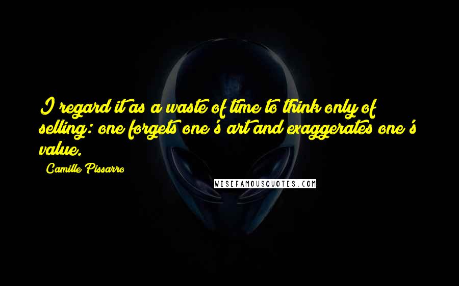 Camille Pissarro Quotes: I regard it as a waste of time to think only of selling: one forgets one's art and exaggerates one's value.
