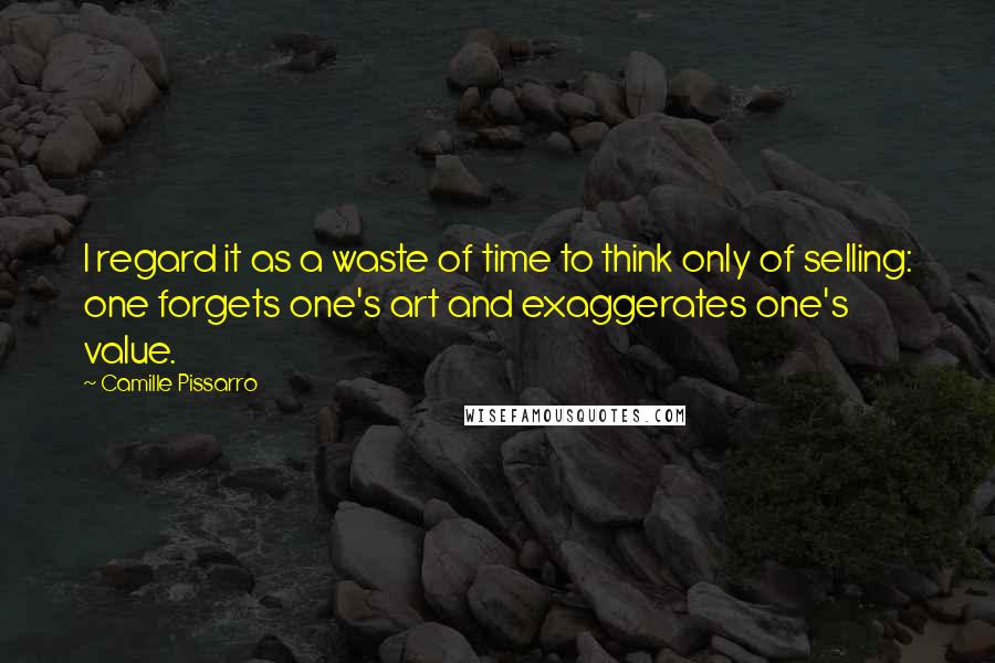 Camille Pissarro Quotes: I regard it as a waste of time to think only of selling: one forgets one's art and exaggerates one's value.