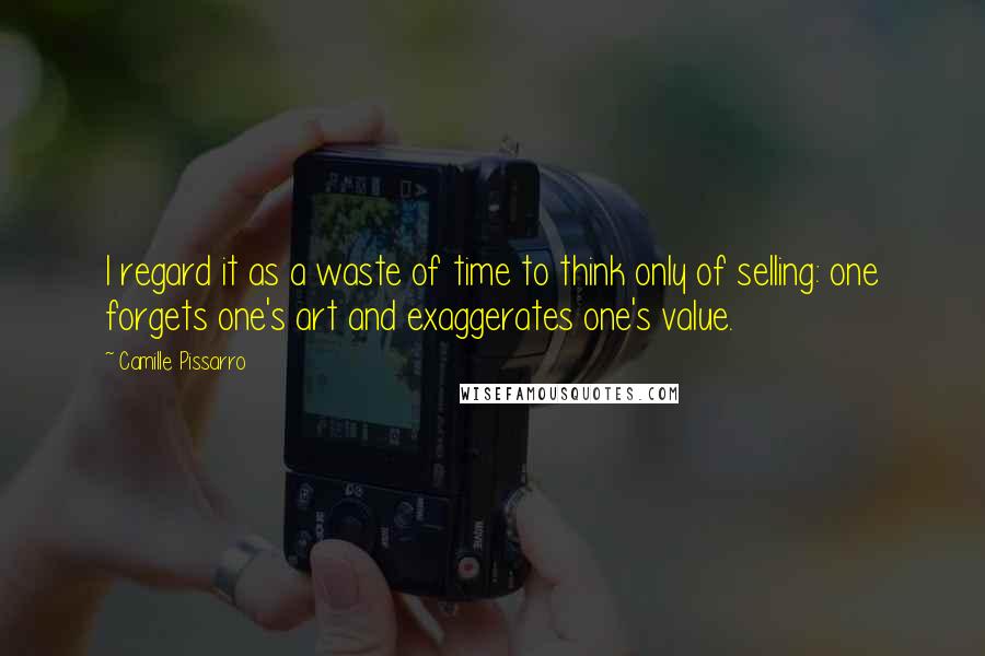 Camille Pissarro Quotes: I regard it as a waste of time to think only of selling: one forgets one's art and exaggerates one's value.