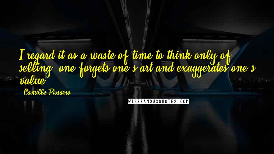 Camille Pissarro Quotes: I regard it as a waste of time to think only of selling: one forgets one's art and exaggerates one's value.