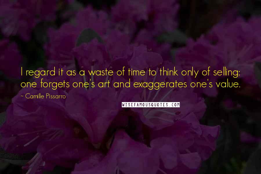 Camille Pissarro Quotes: I regard it as a waste of time to think only of selling: one forgets one's art and exaggerates one's value.