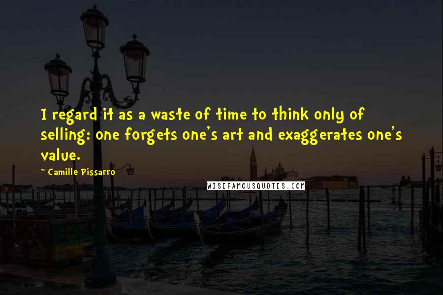 Camille Pissarro Quotes: I regard it as a waste of time to think only of selling: one forgets one's art and exaggerates one's value.