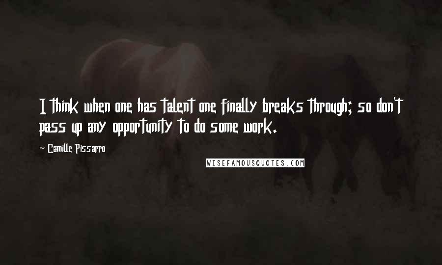 Camille Pissarro Quotes: I think when one has talent one finally breaks through; so don't pass up any opportunity to do some work.