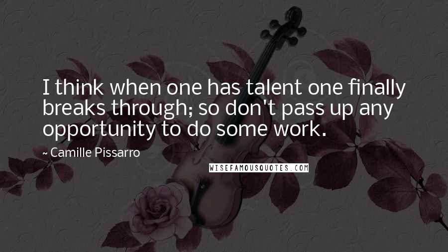 Camille Pissarro Quotes: I think when one has talent one finally breaks through; so don't pass up any opportunity to do some work.