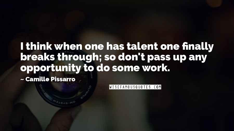 Camille Pissarro Quotes: I think when one has talent one finally breaks through; so don't pass up any opportunity to do some work.