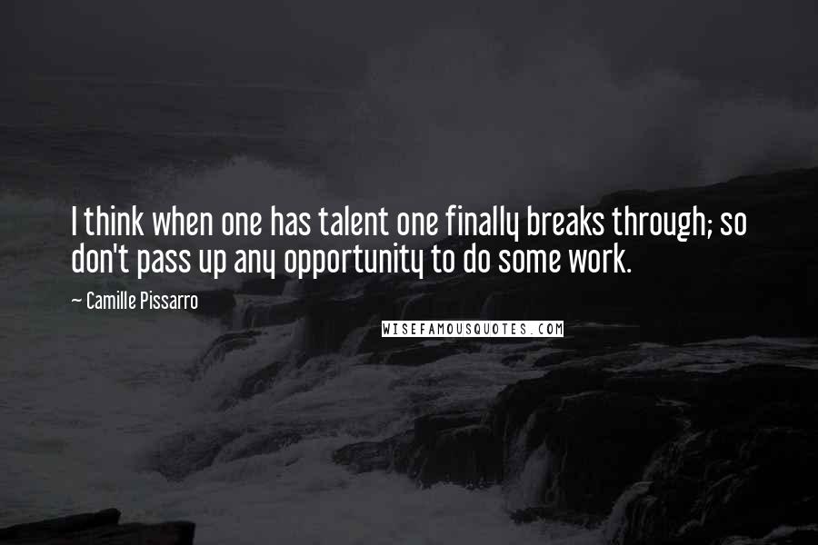 Camille Pissarro Quotes: I think when one has talent one finally breaks through; so don't pass up any opportunity to do some work.