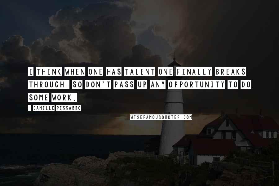 Camille Pissarro Quotes: I think when one has talent one finally breaks through; so don't pass up any opportunity to do some work.