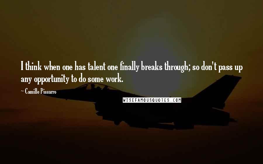 Camille Pissarro Quotes: I think when one has talent one finally breaks through; so don't pass up any opportunity to do some work.