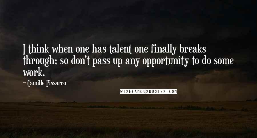 Camille Pissarro Quotes: I think when one has talent one finally breaks through; so don't pass up any opportunity to do some work.