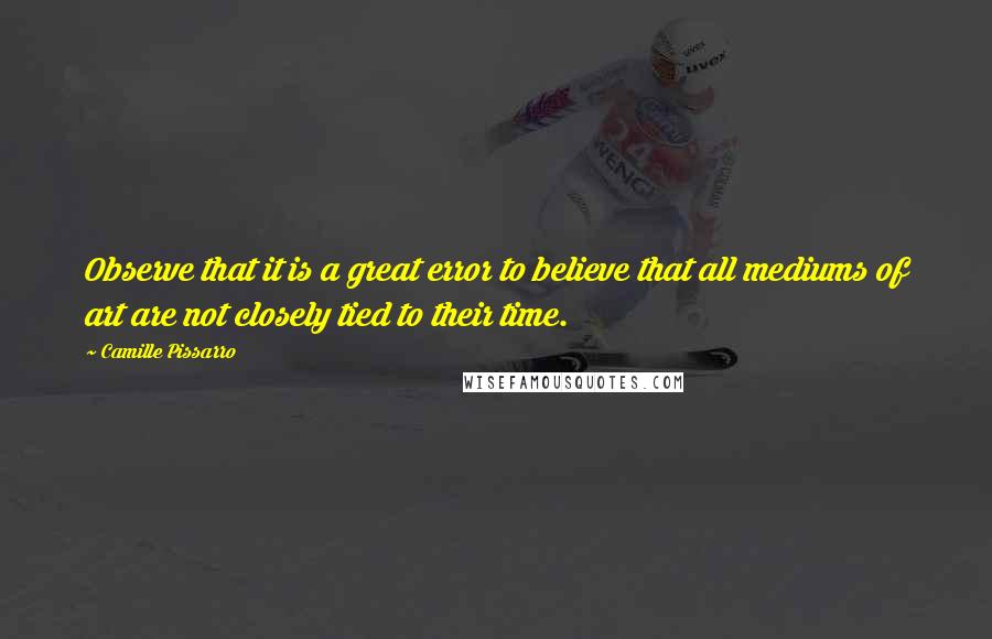 Camille Pissarro Quotes: Observe that it is a great error to believe that all mediums of art are not closely tied to their time.