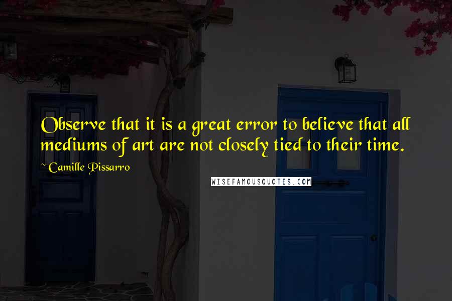 Camille Pissarro Quotes: Observe that it is a great error to believe that all mediums of art are not closely tied to their time.