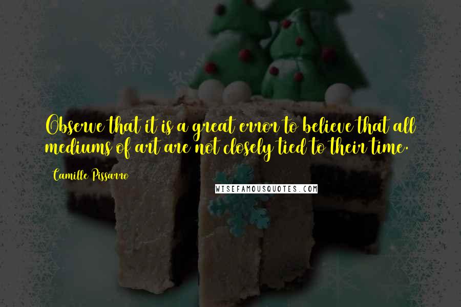 Camille Pissarro Quotes: Observe that it is a great error to believe that all mediums of art are not closely tied to their time.
