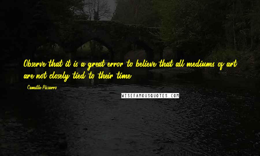 Camille Pissarro Quotes: Observe that it is a great error to believe that all mediums of art are not closely tied to their time.