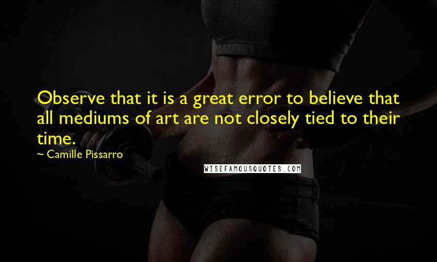 Camille Pissarro Quotes: Observe that it is a great error to believe that all mediums of art are not closely tied to their time.
