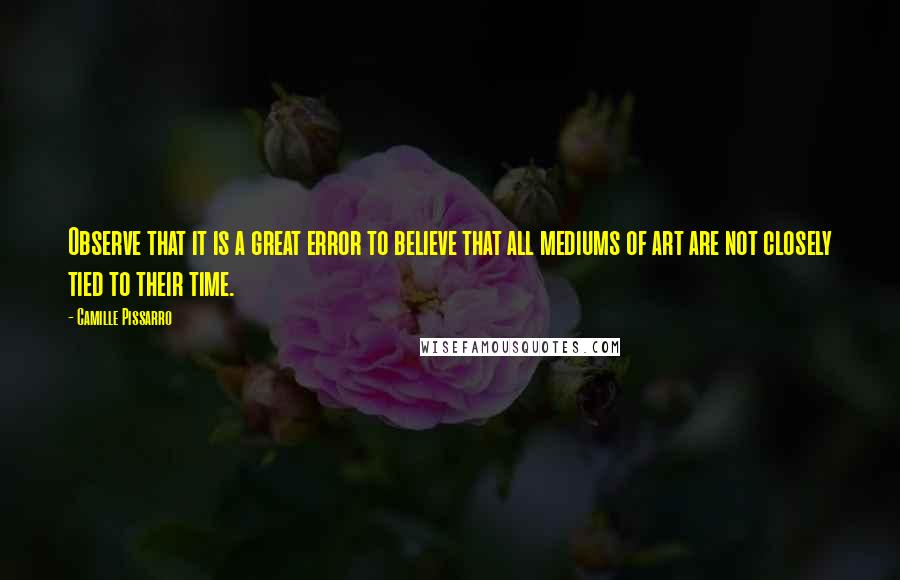 Camille Pissarro Quotes: Observe that it is a great error to believe that all mediums of art are not closely tied to their time.