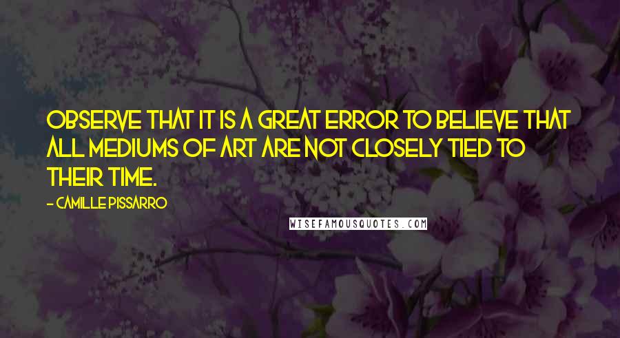 Camille Pissarro Quotes: Observe that it is a great error to believe that all mediums of art are not closely tied to their time.