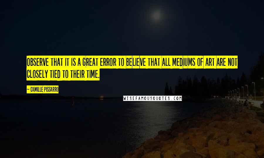 Camille Pissarro Quotes: Observe that it is a great error to believe that all mediums of art are not closely tied to their time.