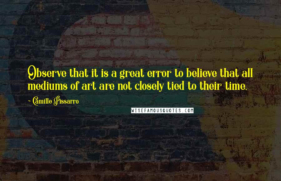 Camille Pissarro Quotes: Observe that it is a great error to believe that all mediums of art are not closely tied to their time.