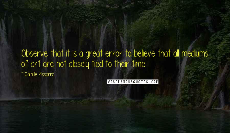 Camille Pissarro Quotes: Observe that it is a great error to believe that all mediums of art are not closely tied to their time.