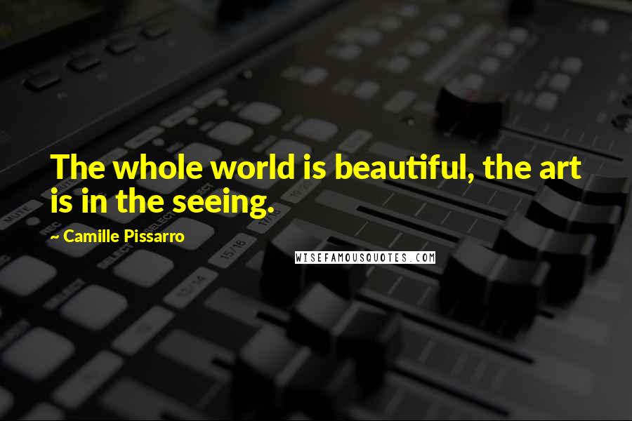 Camille Pissarro Quotes: The whole world is beautiful, the art is in the seeing.