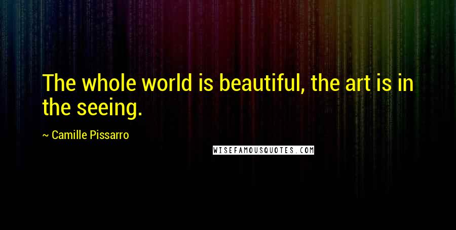 Camille Pissarro Quotes: The whole world is beautiful, the art is in the seeing.