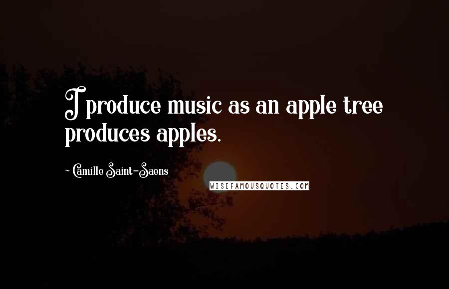 Camille Saint-Saens Quotes: I produce music as an apple tree produces apples.