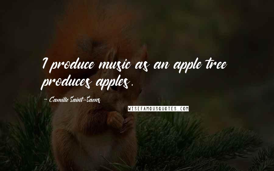 Camille Saint-Saens Quotes: I produce music as an apple tree produces apples.