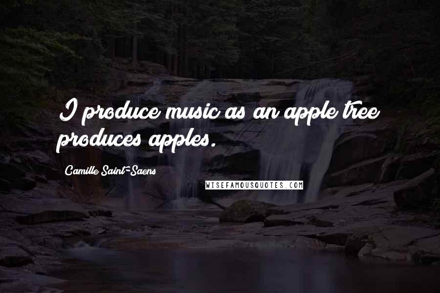 Camille Saint-Saens Quotes: I produce music as an apple tree produces apples.