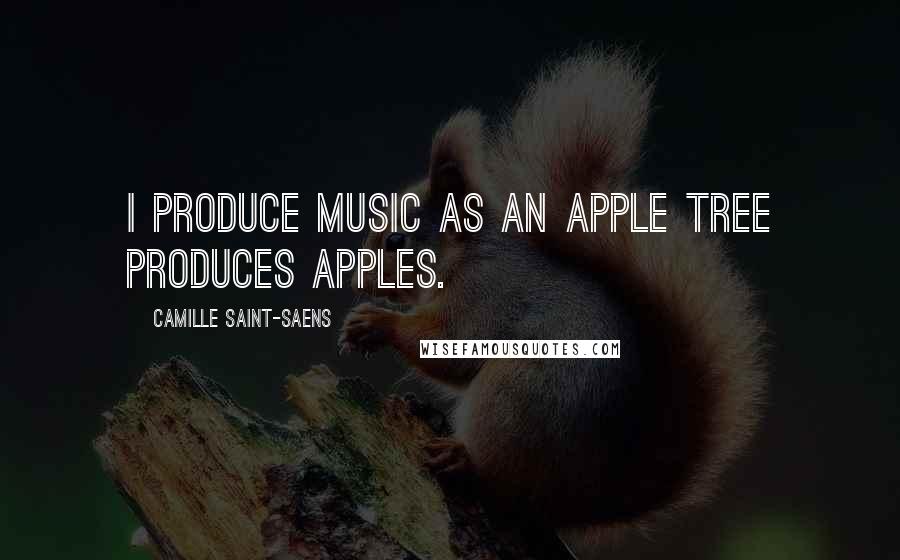 Camille Saint-Saens Quotes: I produce music as an apple tree produces apples.