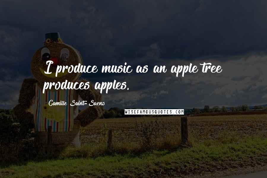 Camille Saint-Saens Quotes: I produce music as an apple tree produces apples.
