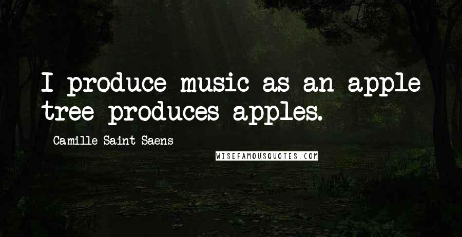 Camille Saint-Saens Quotes: I produce music as an apple tree produces apples.