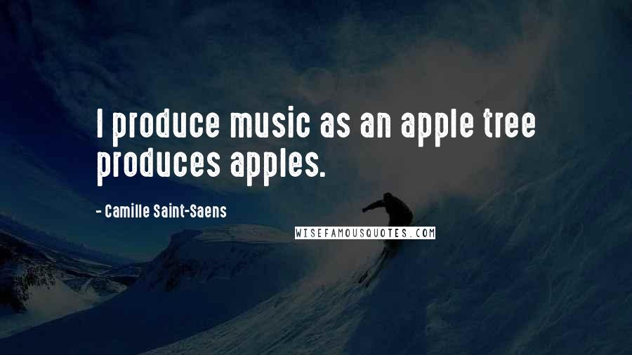 Camille Saint-Saens Quotes: I produce music as an apple tree produces apples.