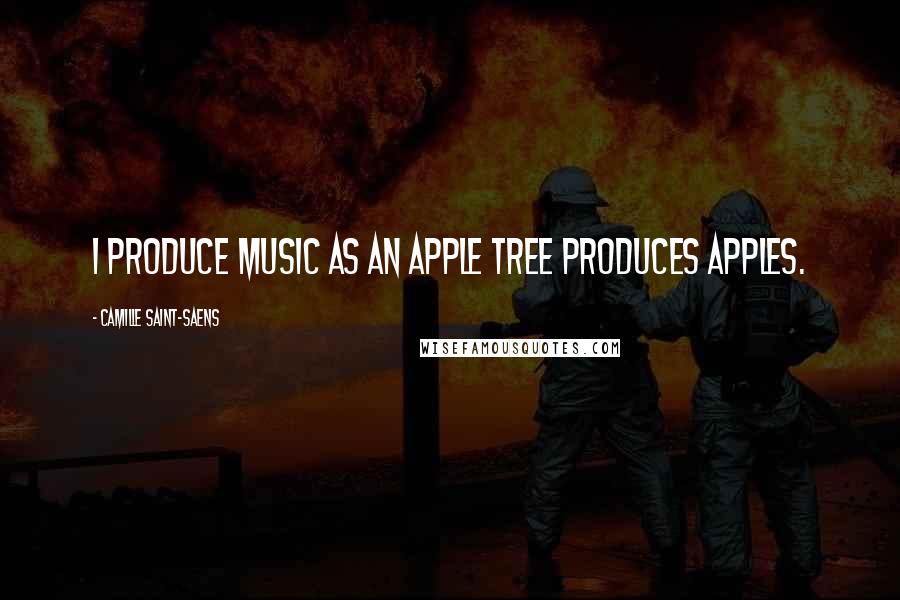 Camille Saint-Saens Quotes: I produce music as an apple tree produces apples.