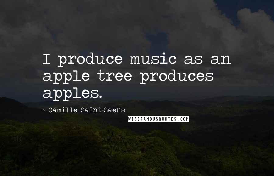Camille Saint-Saens Quotes: I produce music as an apple tree produces apples.