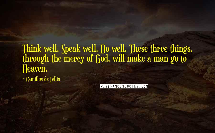 Camillus De Lellis Quotes: Think well. Speak well. Do well. These three things, through the mercy of God, will make a man go to Heaven.