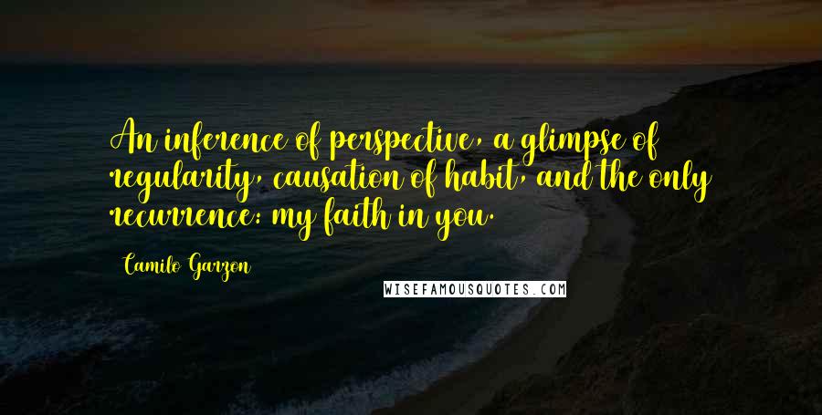 Camilo Garzon Quotes: An inference of perspective, a glimpse of regularity, causation of habit, and the only recurrence: my faith in you.